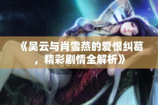 《吴云与肖雪燕的爱恨纠葛，精彩剧情全解析》