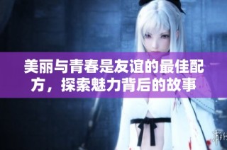 美丽与青春是友谊的最佳配方，探索魅力背后的故事