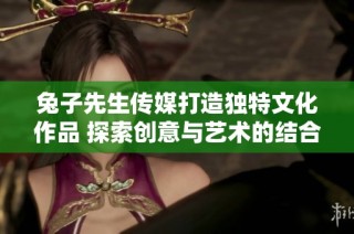 兔子先生传媒打造独特文化作品 探索创意与艺术的结合