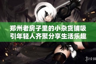 郑州老房子里的小杂货铺吸引年轻人齐聚分享生活乐趣