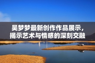 吴梦梦最新创作作品展示，揭示艺术与情感的深刻交融