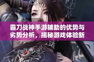 霸刀战神手游辅助的优势与劣势分析，揭秘游戏体验新世界