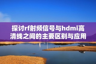 探讨rf射频信号与hdmi高清线之间的主要区别与应用场景