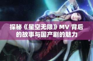 探秘《星空无限》MV 背后的故事与国产剧的魅力
