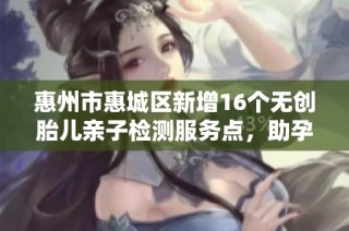 惠州市惠城区新增16个无创胎儿亲子检测服务点，助孕妈安心选择
