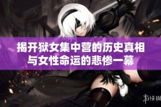 揭开狱女集中营的历史真相与女性命运的悲惨一幕