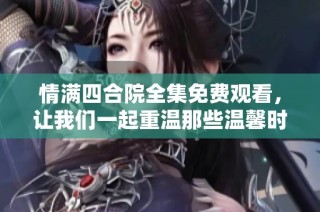 情满四合院全集免费观看，让我们一起重温那些温馨时光