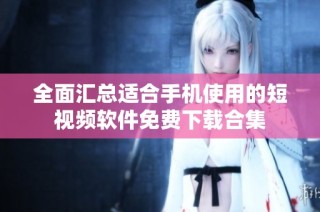 全面汇总适合手机使用的短视频软件免费下载合集