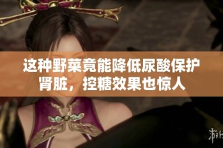 这种野菜竟能降低尿酸保护肾脏，控糖效果也惊人
