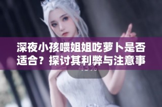 深夜小孩喂姐姐吃萝卜是否适合？探讨其利弊与注意事项