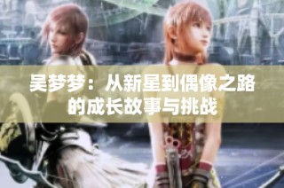 吴梦梦：从新星到偶像之路的成长故事与挑战