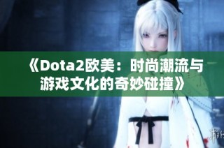 《Dota2欧美：时尚潮流与游戏文化的奇妙碰撞》