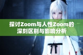 探讨Zoom与人性Zoom的深刻区别与影响分析