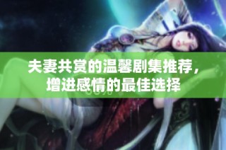 夫妻共赏的温馨剧集推荐，增进感情的最佳选择
