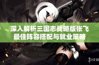 深入解析三国志战略版张飞最佳阵容搭配与就业策略