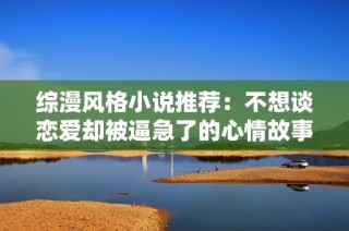 综漫风格小说推荐：不想谈恋爱却被逼急了的心情故事