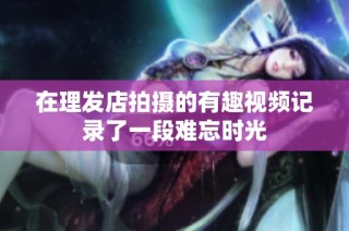 在理发店拍摄的有趣视频记录了一段难忘时光
