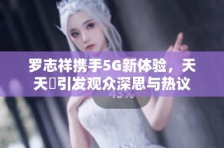 罗志祥携手5G新体验，天天奭引发观众深思与热议