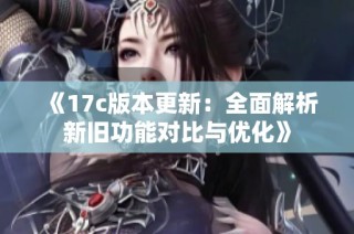 《17c版本更新：全面解析新旧功能对比与优化》