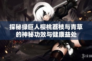 探秘绿巨人樱桃荔枝与青草的神秘功效与健康益处