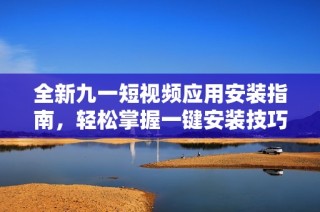 全新九一短视频应用安装指南，轻松掌握一键安装技巧