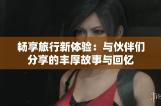 畅享旅行新体验：与伙伴们分享的丰厚故事与回忆