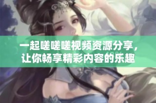 一起嗟嗟嗟视频资源分享，让你畅享精彩内容的乐趣
