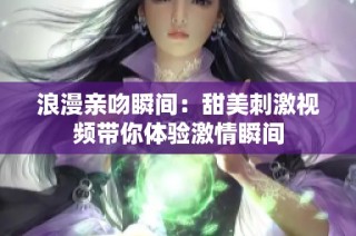 浪漫亲吻瞬间：甜美刺激视频带你体验激情瞬间