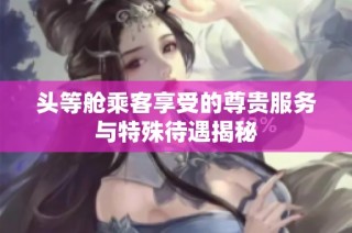 头等舱乘客享受的尊贵服务与特殊待遇揭秘