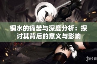 铜水的痛苦与深度分析：探讨其背后的意义与影响