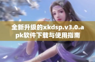 全新升级的xkdsp.v3.0.apk软件下载与使用指南