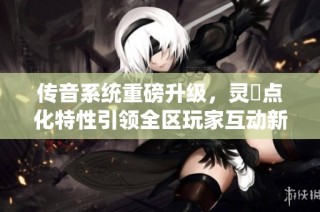传音系统重磅升级，灵箓点化特性引领全区玩家互动新体验