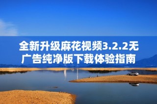 全新升级麻花视频3.2.2无广告纯净版下载体验指南