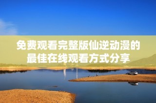 免费观看完整版仙逆动漫的最佳在线观看方式分享
