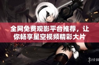 全网免费观影平台推荐，让你畅享星空视频精彩大片