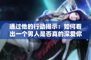 通过他的行动揭示：如何看出一个男人是否真的深爱你