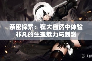 亲密探索：在大自然中体验非凡的生理魅力与刺激