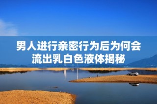 男人进行亲密行为后为何会流出乳白色液体揭秘