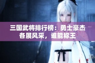 三国武将排行榜：勇士豪杰各展风采，谁能称王