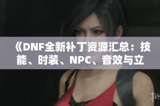 《DNF全新补丁资源汇总：技能、时装、NPC、音效与立绘同步更新》