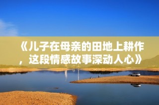 《儿子在母亲的田地上耕作，这段情感故事深动人心》