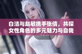 白洁与赵敏携手张倩，共探女性角色的多元魅力与自我认同