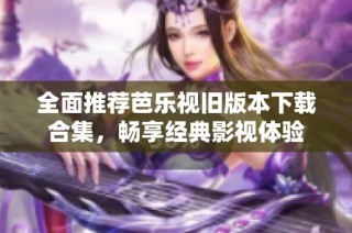 全面推荐芭乐视旧版本下载合集，畅享经典影视体验