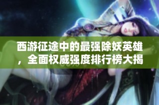 西游征途中的最强除妖英雄，全面权威强度排行榜大揭秘！