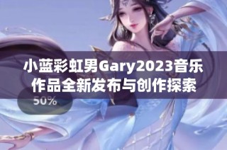 小蓝彩虹男Gary2023音乐作品全新发布与创作探索