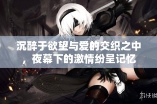 沉醉于欲望与爱的交织之中，夜幕下的激情纷呈记忆