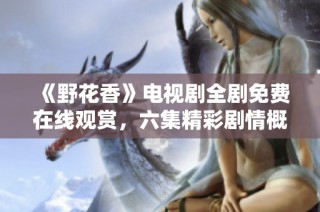 《野花香》电视剧全剧免费在线观赏，六集精彩剧情概览