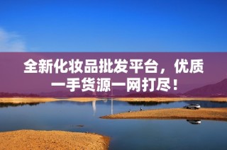 全新化妆品批发平台，优质一手货源一网打尽！