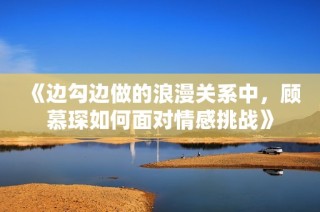 《边勾边做的浪漫关系中，顾慕琛如何面对情感挑战》