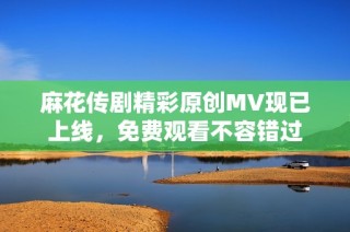 麻花传剧精彩原创MV现已上线，免费观看不容错过